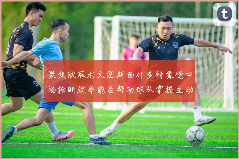聚焦欧冠尤文图斯面对多特蒙德中场抢断效率能否帮助球队掌握主动