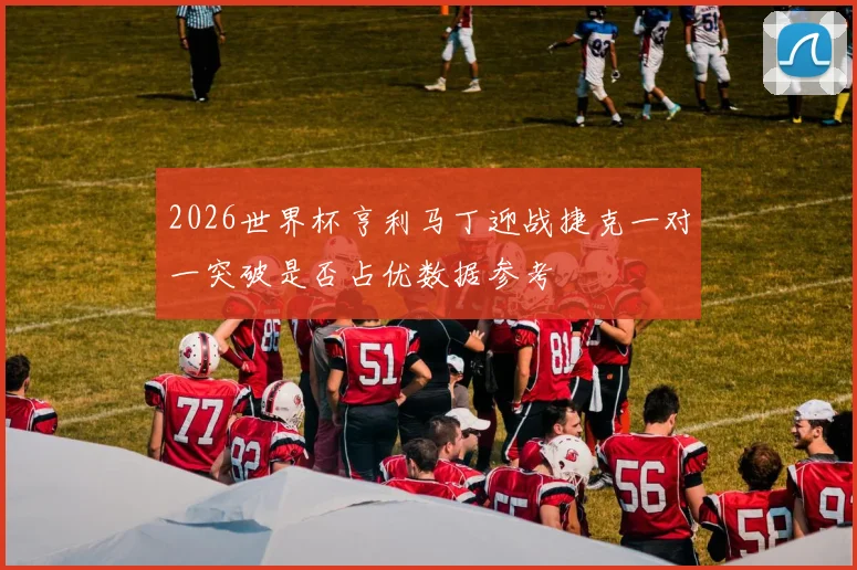 2026世界杯亨利马丁迎战捷克一对一突破是否占优数据参考