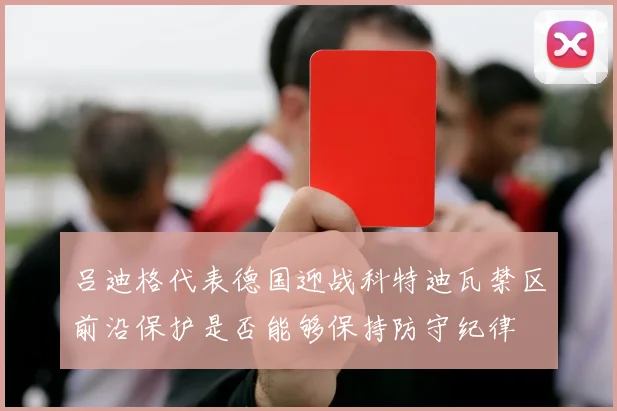 吕迪格代表德国迎战科特迪瓦禁区前沿保护是否能够保持防守纪律