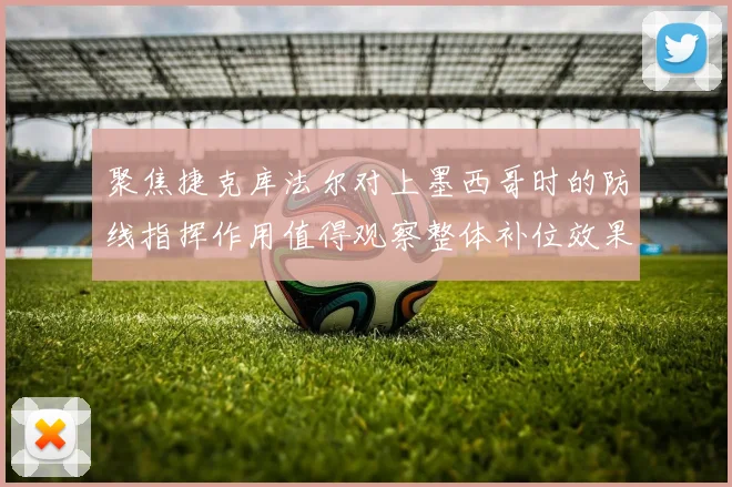 聚焦捷克库法尔对上墨西哥时的防线指挥作用值得观察整体补位效果