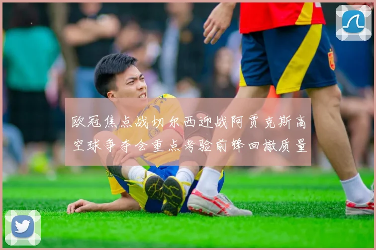 欧冠焦点战切尔西迎战阿贾克斯高空球争夺会重点考验前锋回撤质量