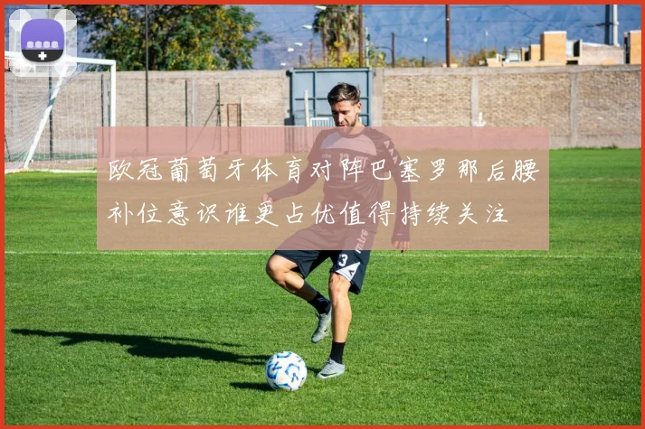 欧冠葡萄牙体育对阵巴塞罗那后腰补位意识谁更占优值得持续关注