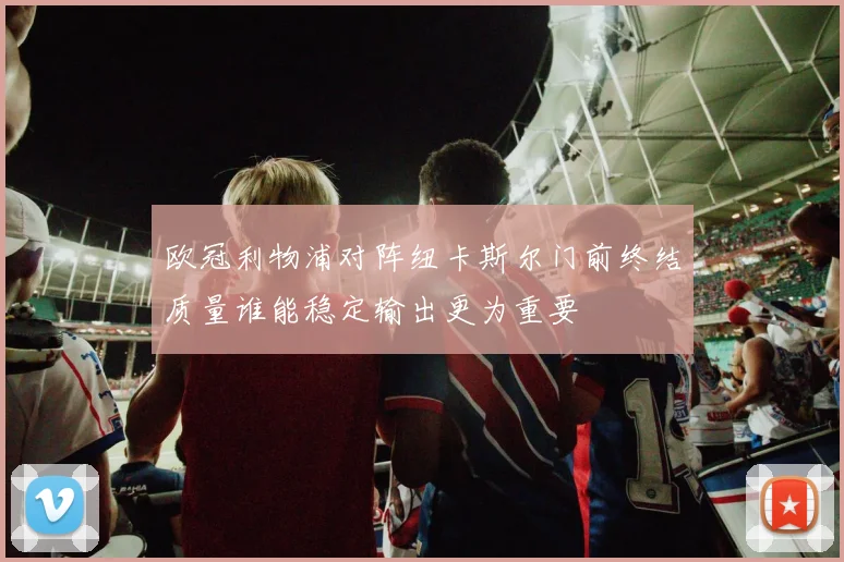 欧冠利物浦对阵纽卡斯尔门前终结质量谁能稳定输出更为重要
