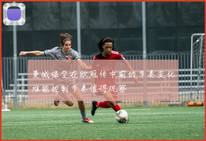 曼城福登在欧冠传中前的节奏变化谁能控制节奏值得观察