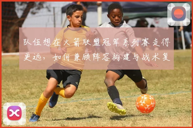 队伍想在火箭联盟冠军系列赛走得更远,如何兼顾阵容构建与战术复刻