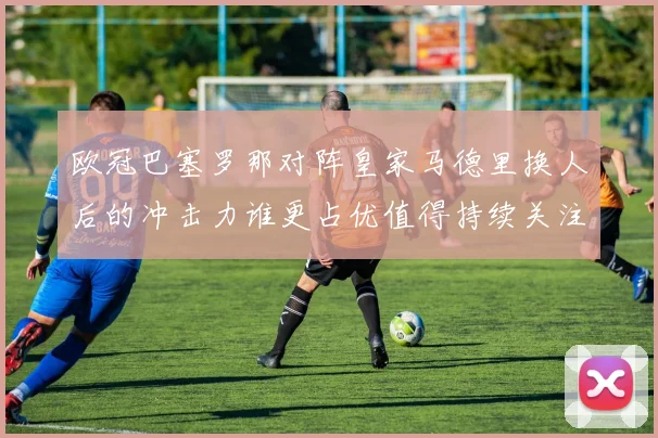 欧冠巴塞罗那对阵皇家马德里换人后的冲击力谁更占优值得持续关注