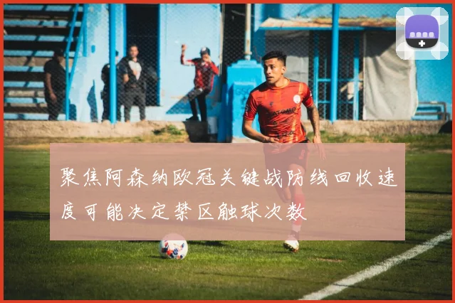 聚焦阿森纳欧冠关键战防线回收速度可能决定禁区触球次数